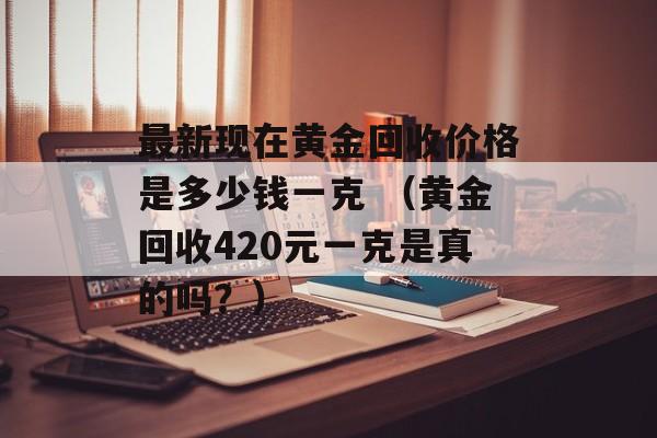 最新现在黄金回收价格是多少钱一克 （黄金回收420元一克是真的吗？）