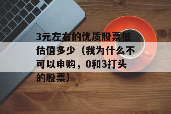 3元左右的优质股票低估值多少（我为什么不可以申购，0和3打头的股票）