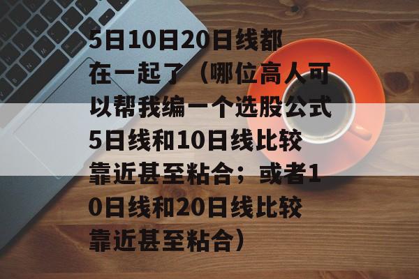 5日10日20日线都在一起了（哪位高人可以帮我编一个选股公式5日线和10日线比较靠近甚至粘合；或者10日线和20日线比较靠近甚至粘合）