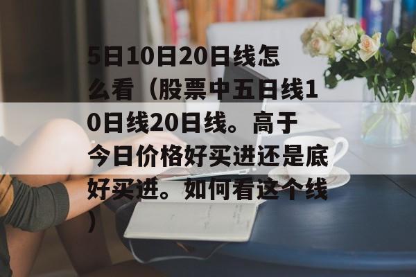 5日10日20日线怎么看（股票中五日线10日线20日线。高于今日价格好买进还是底好买进。如何看这个线）