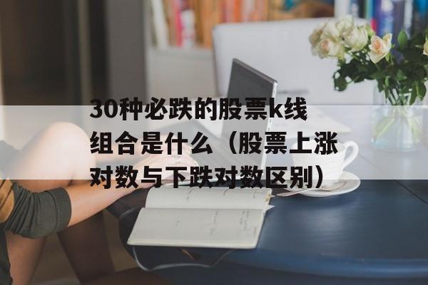 30种必跌的股票k线组合是什么（股票上涨对数与下跌对数区别）