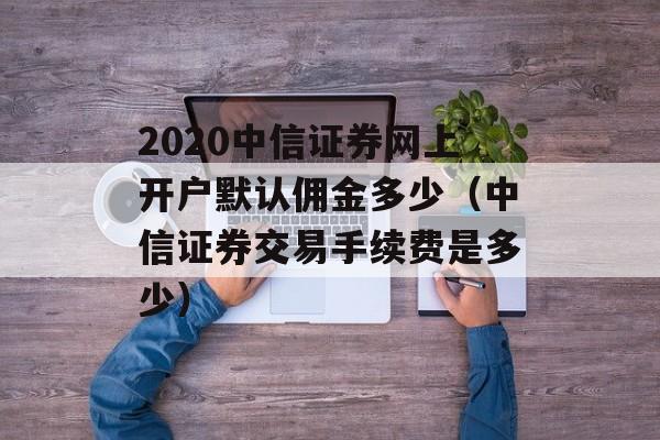 2020中信证券网上开户默认佣金多少（中信证券交易手续费是多少）