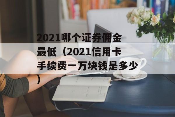 2021哪个证券佣金最低（2021信用卡手续费一万块钱是多少）