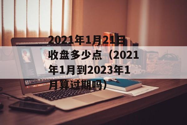 2021年1月21日收盘多少点（2021年1月到2023年1月算过期吗）