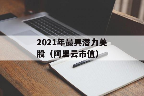 2021年最具潜力美股（阿里云市值）