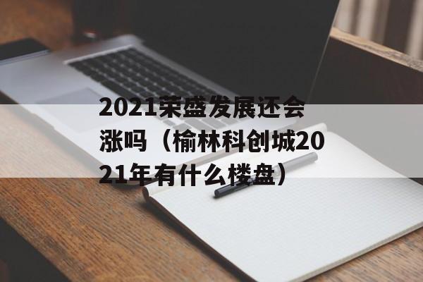 2021荣盛发展还会涨吗（榆林科创城2021年有什么楼盘）