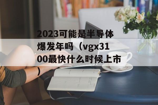 2023可能是半导体爆发年吗（vgx3100最快什么时候上市）