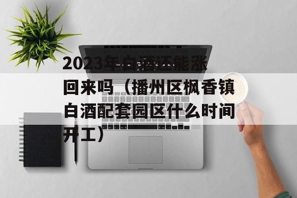 2023年白酒还能涨回来吗（播州区枫香镇白酒配套园区什么时间开工）