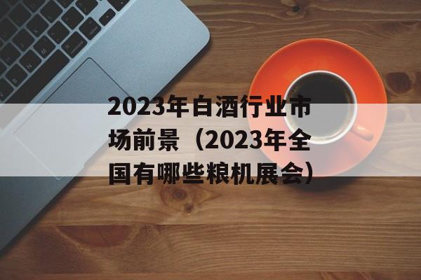 2023年白酒行业市场前景（2023年全国有哪些粮机展会）