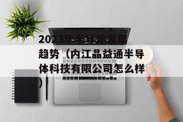 2023年半导体发展趋势（内江晶益通半导体科技有限公司怎么样）