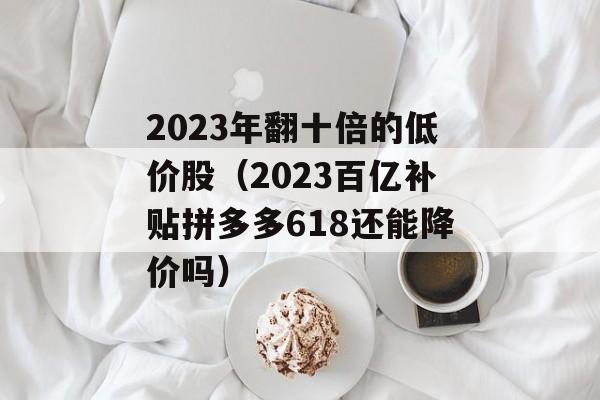 2023年翻十倍的低价股（2023百亿补贴拼多多618还能降价吗）