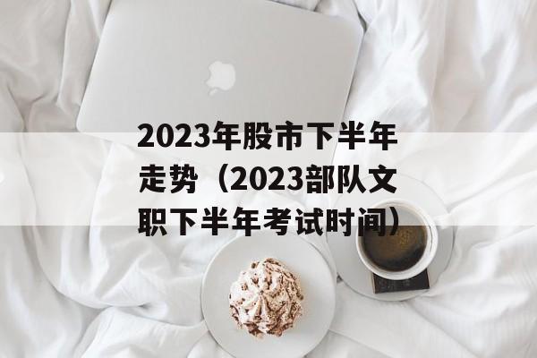 2023年股市下半年走势（2023部队文职下半年考试时间）