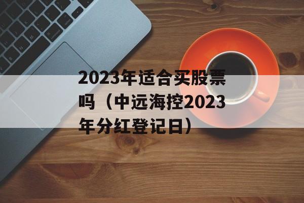 2023年适合买股票吗（中远海控2023年分红登记日）