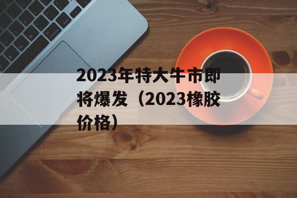 2023年特大牛市即将爆发（2023橡胶价格）