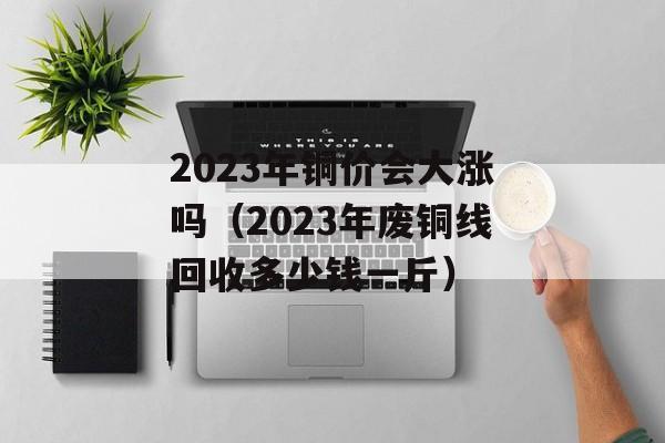 2023年铜价会大涨吗（2023年废铜线回收多少钱一斤）