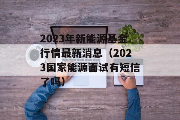 2023年新能源基金行情最新消息（2023国家能源面试有短信了吗）