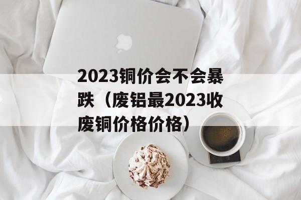 2023铜价会不会暴跌（废铝最2023收废铜价格价格）