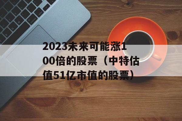 2023未来可能涨100倍的股票（中特估值51亿市值的股票）