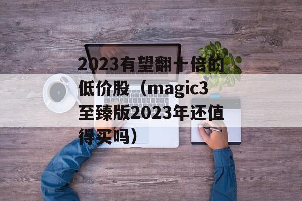 2023有望翻十倍的低价股（magic3至臻版2023年还值得买吗）