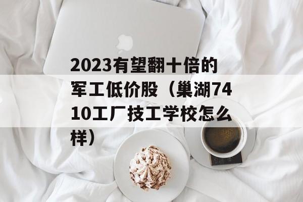 2023有望翻十倍的军工低价股（巢湖7410工厂技工学校怎么样）