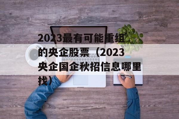 2023最有可能重组的央企股票（2023央企国企秋招信息哪里找）