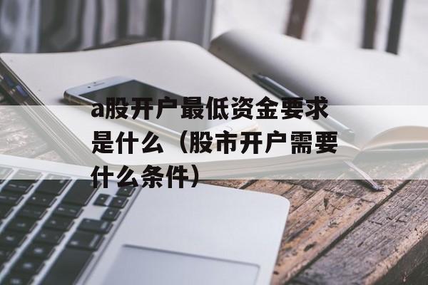 a股开户最低资金要求是什么（股市开户需要什么条件）