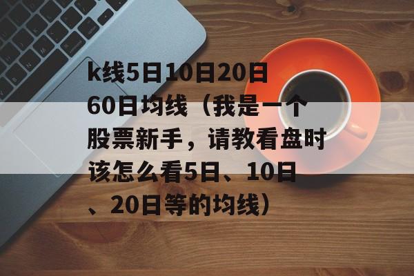 k线5日10日20日60日均线（我是一个股票新手，请教看盘时该怎么看5日、10日、20日等的均线）