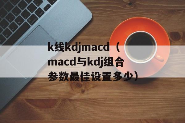 k线kdjmacd（macd与kdj组合参数最佳设置多少）