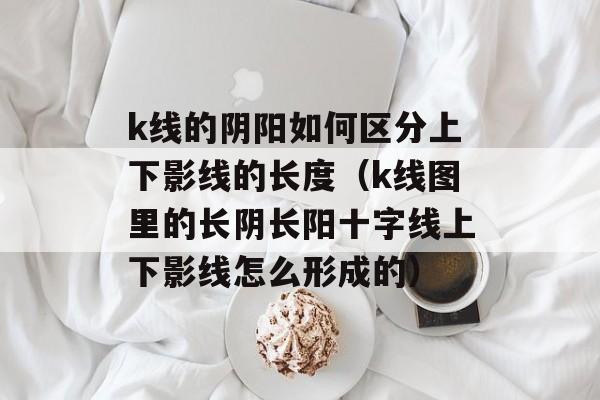 k线的阴阳如何区分上下影线的长度（k线图里的长阴长阳十字线上下影线怎么形成的）