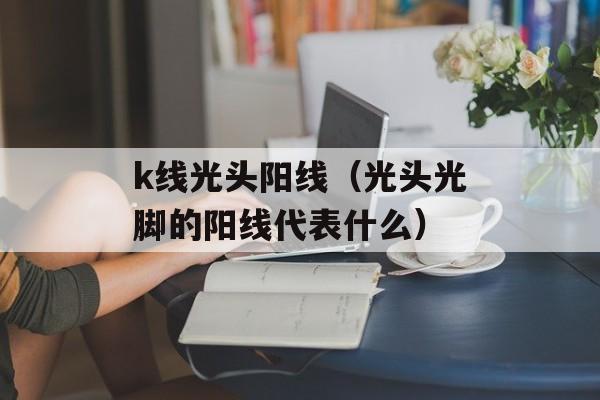 k线光头阳线（光头光脚的阳线代表什么）