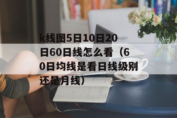 k线图5日10日20日60日线怎么看（60日均线是看日线级别还是月线）