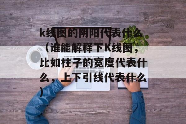 k线图的阴阳代表什么（谁能解释下K线图，比如柱子的宽度代表什么，上下引线代表什么）