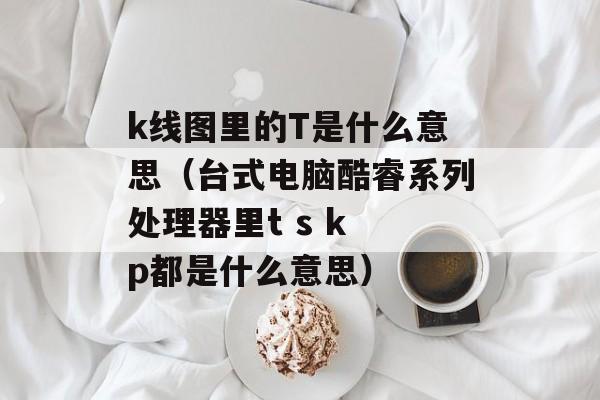 k线图里的T是什么意思（台式电脑酷睿系列处理器里t s k p都是什么意思）