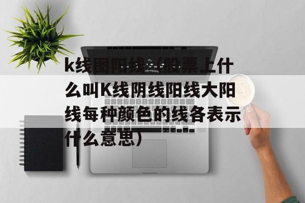 k线图阳线（股票上什么叫K线阴线阳线大阳线每种颜色的线各表示什么意思）