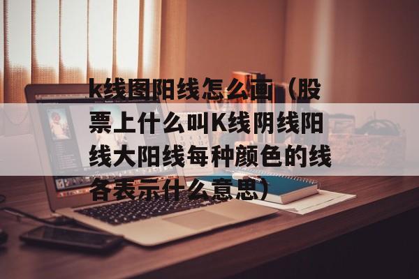 k线图阳线怎么画（股票上什么叫K线阴线阳线大阳线每种颜色的线各表示什么意思）