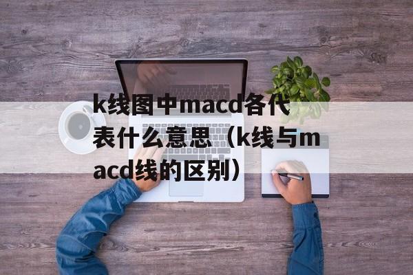 k线图中macd各代表什么意思（k线与macd线的区别）