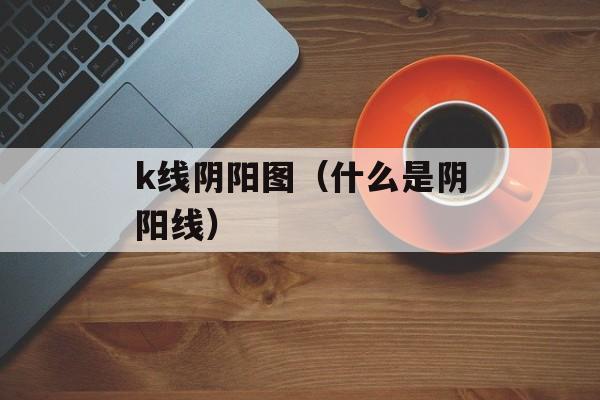 k线阴阳图（什么是阴阳线）