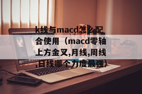 k线与macd怎么配合使用（macd零轴上方金叉,月线,周线,日线哪个力度最强）