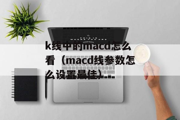 k线中的macd怎么看（macd线参数怎么设置最佳）