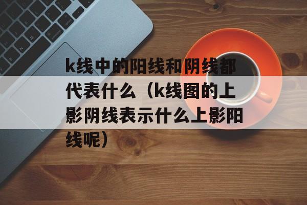 k线中的阳线和阴线都代表什么（k线图的上影阴线表示什么上影阳线呢）