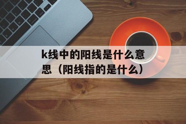 k线中的阳线是什么意思（阳线指的是什么）