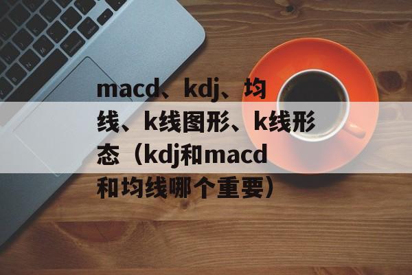 macd、kdj、均线、k线图形、k线形态（kdj和macd和均线哪个重要）