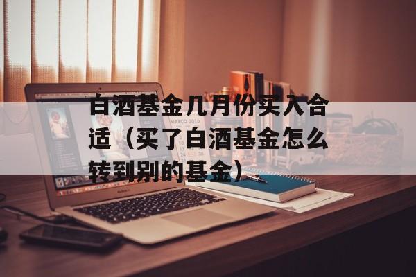 白酒基金几月份买入合适（买了白酒基金怎么转到别的基金）