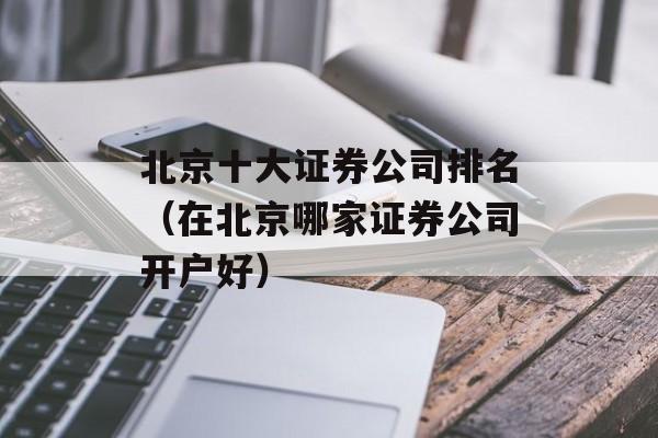 北京十大证券公司排名（在北京哪家证券公司开户好）