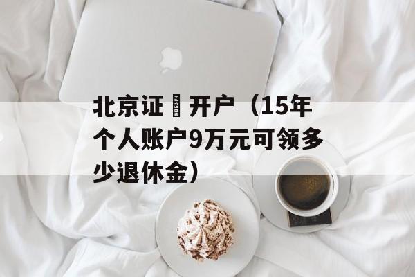 北京证劵开户（15年个人账户9万元可领多少退休金）