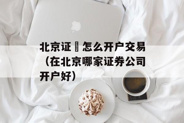 北京证劵怎么开户交易（在北京哪家证券公司开户好）