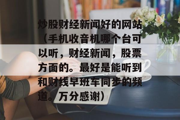 炒股财经新闻好的网站（手机收音机哪个台可以听，财经新闻，股票方面的。最好是能听到和财线早班车同步的频道。万分感谢）