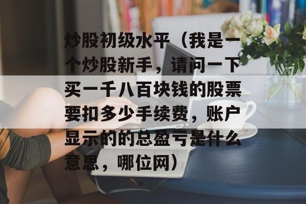 炒股初级水平（我是一个炒股新手，请问一下买一千八百块钱的股票要扣多少手续费，账户显示的的总盈亏是什么意思，哪位网）