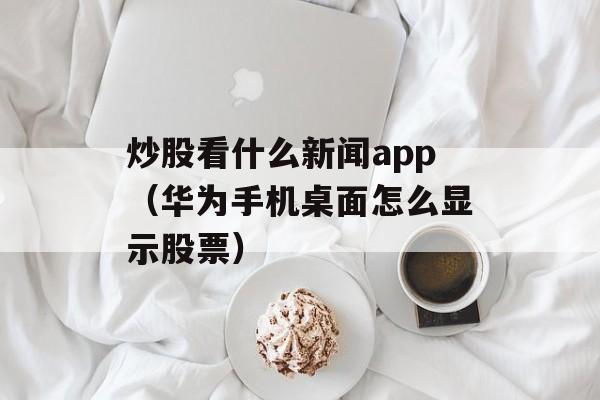 炒股看什么新闻app（华为手机桌面怎么显示股票）