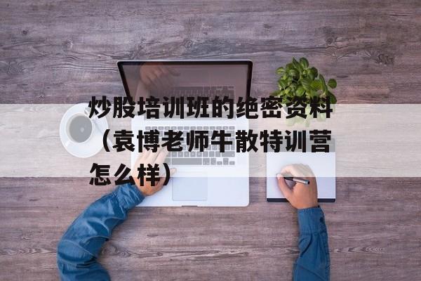 炒股培训班的绝密资料（袁博老师牛散特训营怎么样）